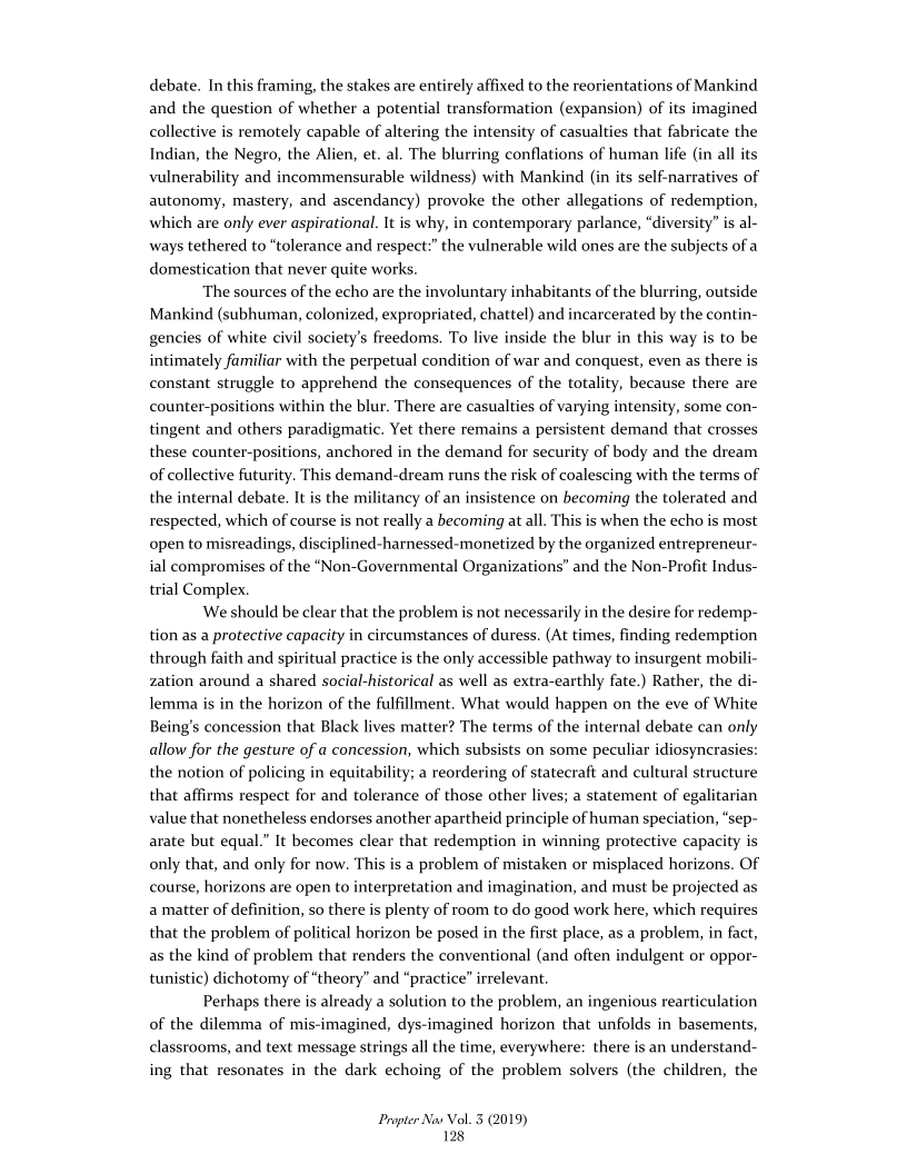 debate. In this framing, the stakes are entirely affixed to the reorientations of Mankind
and the question of whether a potential transformation (expansion) of its imagined
collective is remotely capable of altering the intensity of casualties that fabricate the
Indian, the Negro, the Alien, et. al. The blurring conflations of human life (in all its
vulnerability and incommensurable wildness) with Mankind (in its self-narratives of
autonomy, mastery, and ascendancy) provoke the other allegations of redemption,
which are only ever aspirational. It is why, in contemporary parlance, “diversity” is al-
ways tethered to “tolerance and respect:” the vulnerable wild ones are the subjects of a
domestication that never quite works.

The sources of the echo are the involuntary inhabitants of the blurring, outside
Mankind (subhuman, colonized, expropriated, chattel) and incarcerated by the contin-
gencies of white civil society's freedoms. To live inside the blur in this way is to be
intimately familiar with the perpetual condition of war and conquest, even as there is
constant struggle to apprehend the consequences of the totality, because there are
counter-positions within the blur. There are casualties of varying intensity, some con-
tingent and others paradigmatic. Yet there remains a persistent demand that crosses
these counter-positions, anchored in the demand for security of body and the dream
of collective futurity. This demand-dream runs the risk of coalescing with the terms of
the internal debate. It is the militancy of an insistence on becoming the tolerated and
respected, which of course is not really a becoming at all. This is when the echo is most
open to misreadings, disciplined-harnessed-monetized by the organized entrepreneur-
ial compromises of the “Non-Governmental Organizations’ and the Non-Profit Indus-
trial Complex.

We should be clear that the problem is not necessarily in the desire for redemp-
tion as a protective capacity in circumstances of duress. (At times, finding redemption
through faith and spiritual practice is the only accessible pathway to insurgent mobi
zation around a shared social-historical as well as extra-earthly fate.) Rather, the di-
Jemma is in the horizon of the fulfillment. What would happen on the eve of White
Being's concession that Black lives matter? The terms of the internal debate can only
allow for the gesture of a concession, which subsists on some peculiar idiosyncrasies:
the notion of policing in equitability; a reordering of statecraft and cultural structure
that affirms respect for and tolerance of those other lives; a statement of egalitarian
value that nonetheless endorses another apartheid principle of human speciation, “sep-
arate but equal.” It becomes clear that redemption in winning protective capacity is
only that, and only for now. This is a problem of mistaken or misplaced horizons. Of
course, horizons are open to interpretation and imagination, and must be projected as
a matter of definition, so there is plenty of room to do good work here, which requires
that the problem of political horizon be posed in the first place, as a problem, in fact,
as the kind of problem that renders the conventional (and often indulgent or oppor-
tunistic) dichotomy of “theory” and “practice” irrelevant.

Perhaps there is already a solution to the problem, an ingenious rearticulation
of the dilemma of mis-imagined, dys-imagined horizon that unfolds in basements,
classrooms, and text message strings all the time, everywhere: there is an understand-
ing that resonates in the dark echoing of the problem solvers (the children, the

   

   

 

Propter Nas Vol. 3 (2019)
128
